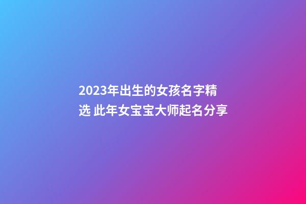 2023年出生的女孩名字精选 此年女宝宝大师起名分享